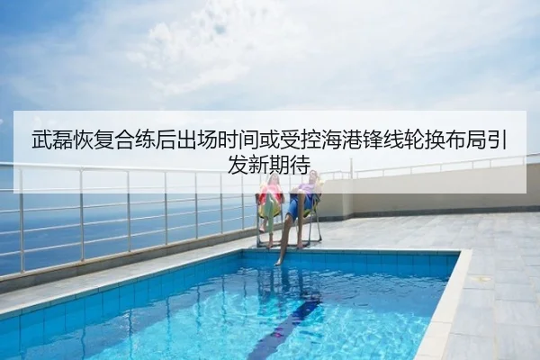 武磊恢复合练后出场时间或受控海港锋线轮换布局引发新期待