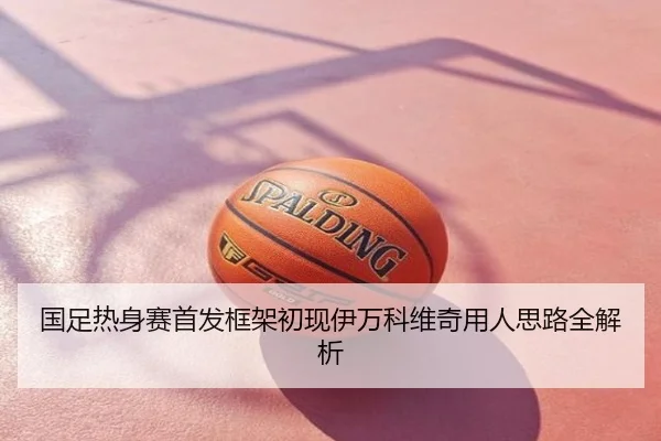 国足热身赛首发框架初现伊万科维奇用人思路全解析