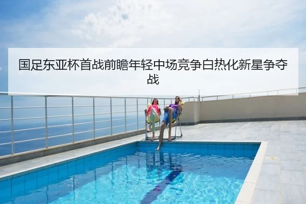 国足东亚杯首战前瞻年轻中场竞争白热化新星争夺战