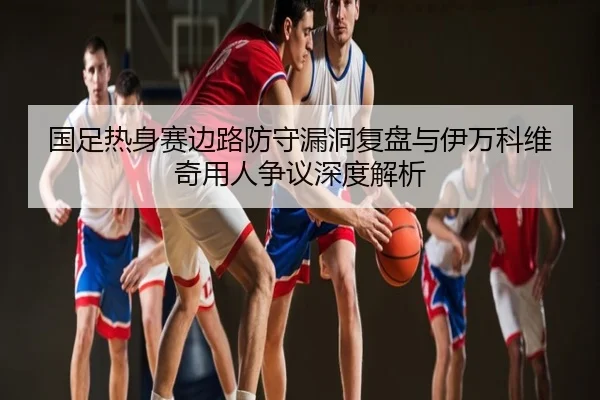 国足热身赛边路防守漏洞复盘与伊万科维奇用人争议深度解析