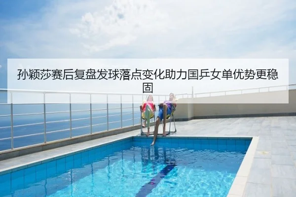 孙颖莎赛后复盘发球落点变化助力国乒女单优势更稳固