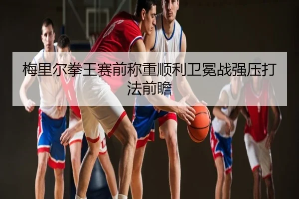 梅里尔拳王赛前称重顺利卫冕战强压打法前瞻