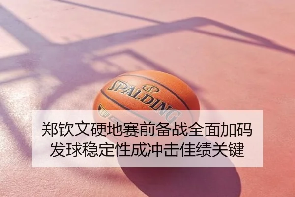 郑钦文硬地赛前备战全面加码 发球稳定性成冲击佳绩关键